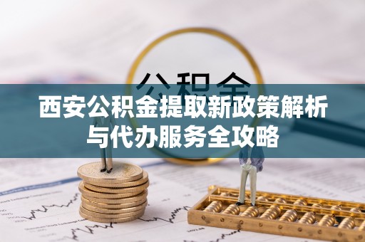 闽清西安公积金提取新政策解析与代办服务全攻略