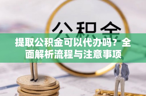 闽清提取公积金可以代办吗？全面解析流程与注意事项