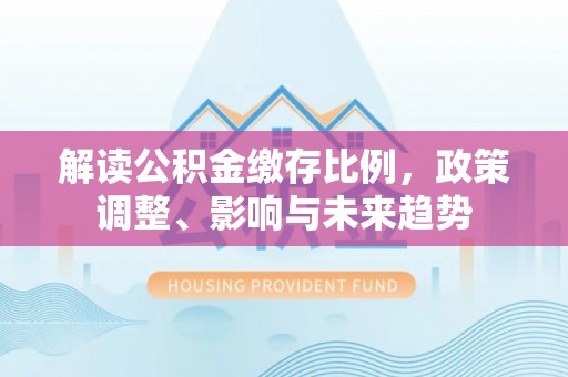 闽清解读公积金缴存比例，政策调整、影响与未来趋势
