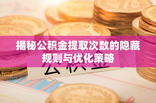 闽清揭秘公积金提取次数的隐藏规则与优化策略