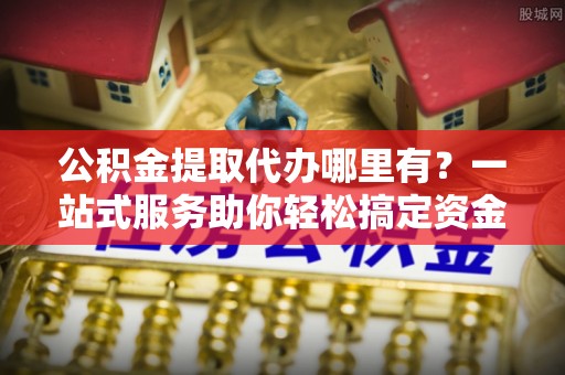 闽清公积金提取代办哪里有？一站式服务助你轻松搞定资金难题