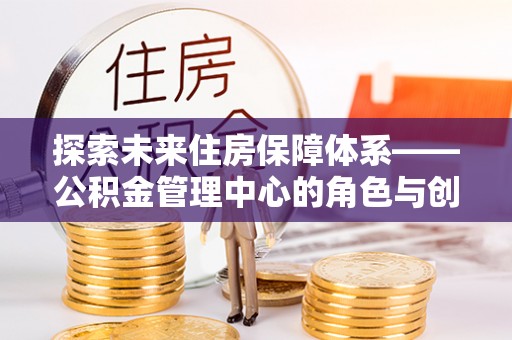 闽清探索未来住房保障体系——公积金管理中心的角色与创新