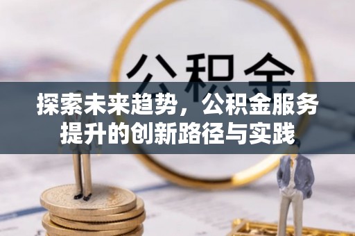 闽清探索未来趋势，公积金服务提升的创新路径与实践