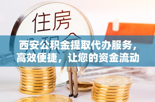 闽清西安公积金提取代办服务，高效便捷，让您的资金流动更灵活