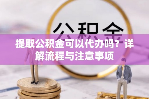 闽清提取公积金可以代办吗？详解流程与注意事项