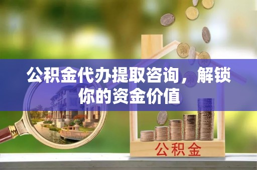 闽清公积金代办提取咨询，解锁你的资金价值