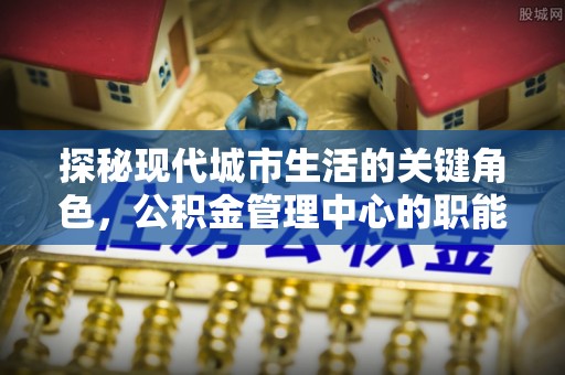 闽清探秘现代城市生活的关键角色，公积金管理中心的职能与影响