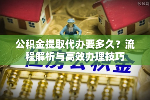 闽清公积金提取代办要多久？流程解析与高效办理技巧