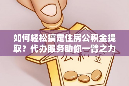 闽清如何轻松搞定住房公积金提取？代办服务助你一臂之力