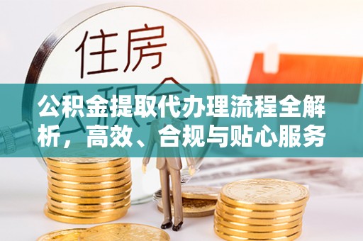 闽清公积金提取代办理流程全解析，高效、合规与贴心服务