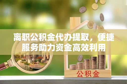 闽清离职公积金代办提取，便捷服务助力资金高效利用