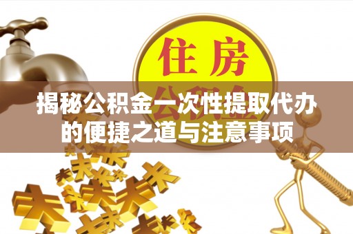 闽清揭秘公积金一次性提取代办的便捷之道与注意事项
