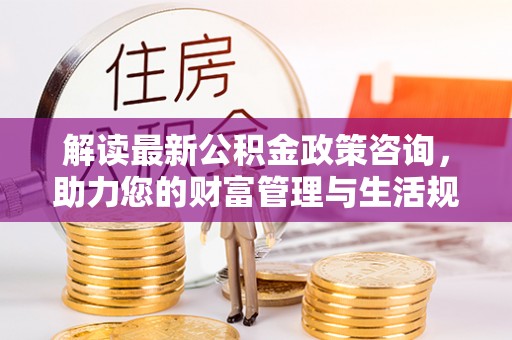 闽清解读最新公积金政策咨询，助力您的财富管理与生活规划