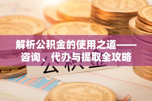 闽清解析公积金的使用之道——咨询、代办与提取全攻略