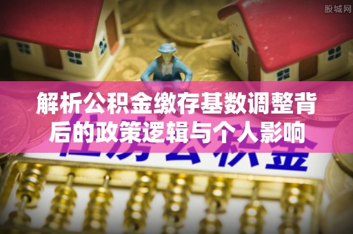 闽清解析公积金缴存基数调整背后的政策逻辑与个人影响