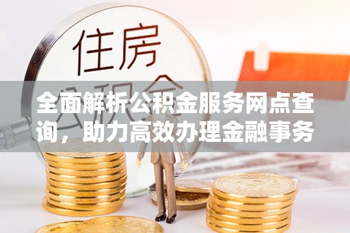 闽清全面解析公积金服务网点查询，助力高效办理金融事务