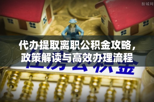 闽清代办提取离职公积金攻略，政策解读与高效办理流程