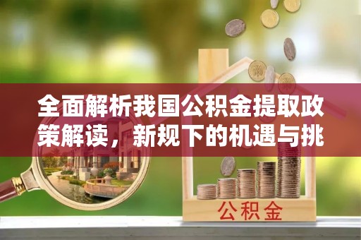 闽清全面解析我国公积金提取政策解读，新规下的机遇与挑战