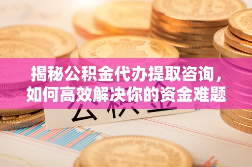 闽清揭秘公积金代办提取咨询，如何高效解决你的资金难题