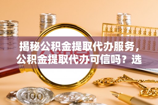 闽清揭秘公积金提取代办服务，公积金提取代办可信吗？选择前你需要知道的真相