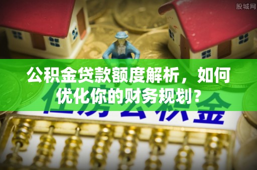 闽清公积金贷款额度解析，如何优化你的财务规划？