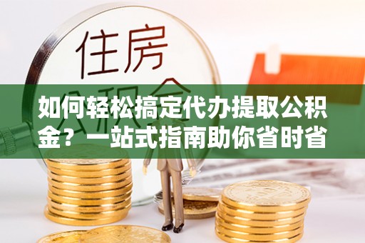 闽清如何轻松搞定代办提取公积金？一站式指南助你省时省心
