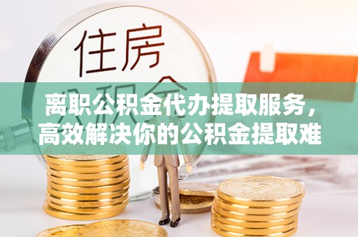 闽清离职公积金代办提取服务，高效解决你的公积金提取难题