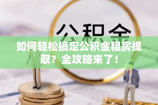 闽清如何轻松搞定公积金租房提取？全攻略来了！
