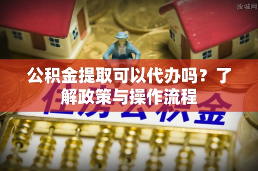 闽清公积金提取可以代办吗？了解政策与操作流程