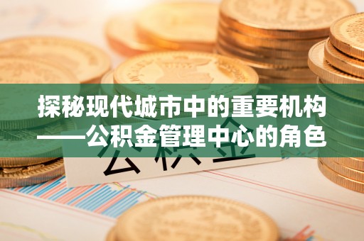 闽清探秘现代城市中的重要机构——公积金管理中心的角色与使命