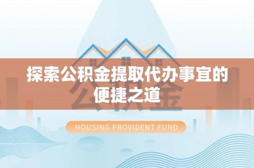 闽清探索公积金提取代办事宜的便捷之道