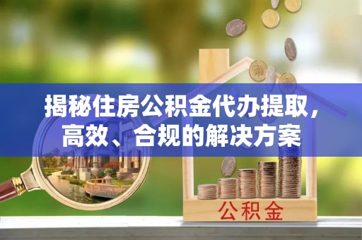 闽清揭秘住房公积金代办提取，高效、合规的解决方案