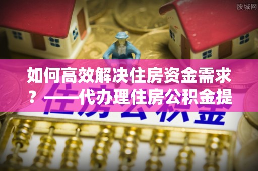 闽清如何高效解决住房资金需求？——代办理住房公积金提取服务全解析