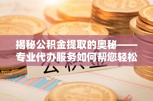 闽清揭秘公积金提取的奥秘——专业代办服务如何帮您轻松搞定