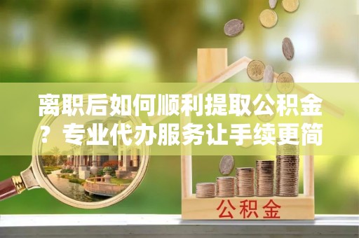闽清离职后如何顺利提取公积金？专业代办服务让手续更简单