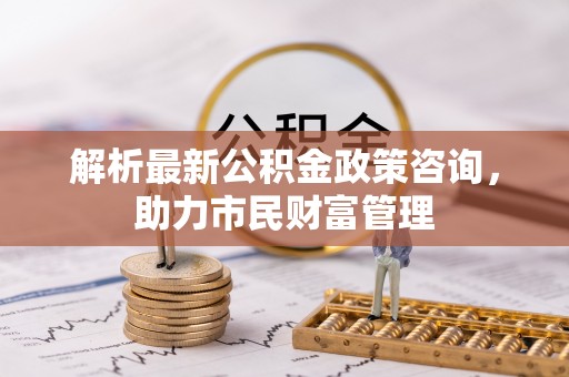 闽清解析最新公积金政策咨询，助力市民财富管理