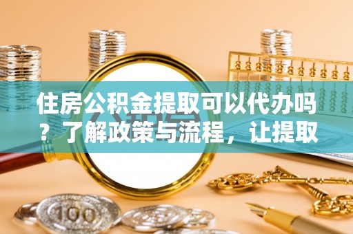 闽清住房公积金提取可以代办吗？了解政策与流程，让提取更便捷