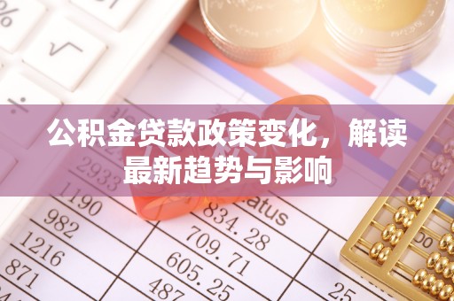 闽清公积金贷款政策变化，解读最新趋势与影响