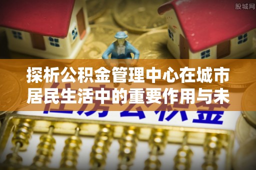 闽清探析公积金管理中心在城市居民生活中的重要作用与未来发展趋势