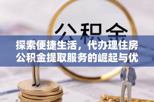 闽清探索便捷生活，代办理住房公积金提取服务的崛起与优势