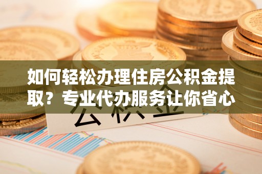 闽清如何轻松办理住房公积金提取？专业代办服务让你省心无忧