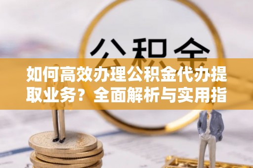 闽清如何高效办理公积金代办提取业务？全面解析与实用指南