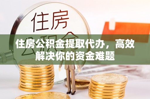 闽清住房公积金提取代办，高效解决你的资金难题