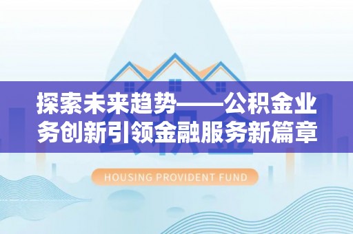 闽清探索未来趋势——公积金业务创新引领金融服务新篇章