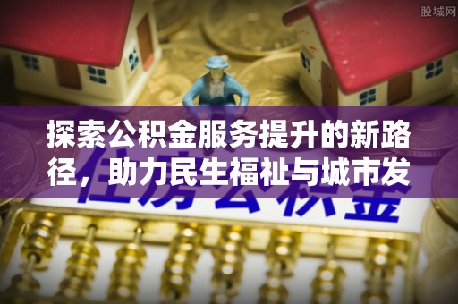 闽清探索公积金服务提升的新路径，助力民生福祉与城市发展