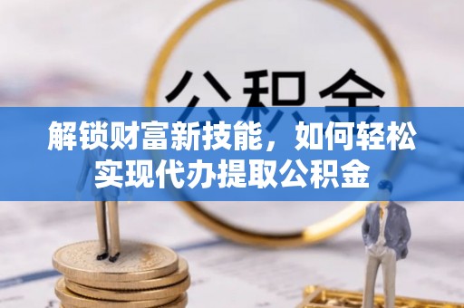 闽清解锁财富新技能，如何轻松实现代办提取公积金
