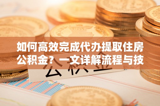 闽清如何高效完成代办提取住房公积金？一文详解流程与技巧