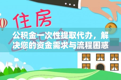 闽清公积金一次性提取代办，解决您的资金需求与流程困惑