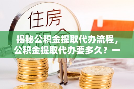 闽清揭秘公积金提取代办流程，公积金提取代办要多久？一文读懂