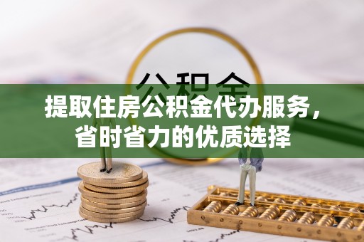 闽清提取住房公积金代办服务，省时省力的优质选择